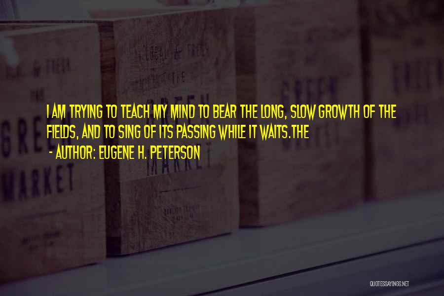 Eugene H. Peterson Quotes: I Am Trying To Teach My Mind To Bear The Long, Slow Growth Of The Fields, And To Sing Of