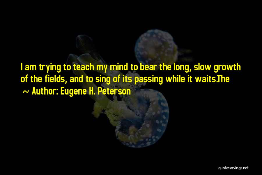 Eugene H. Peterson Quotes: I Am Trying To Teach My Mind To Bear The Long, Slow Growth Of The Fields, And To Sing Of