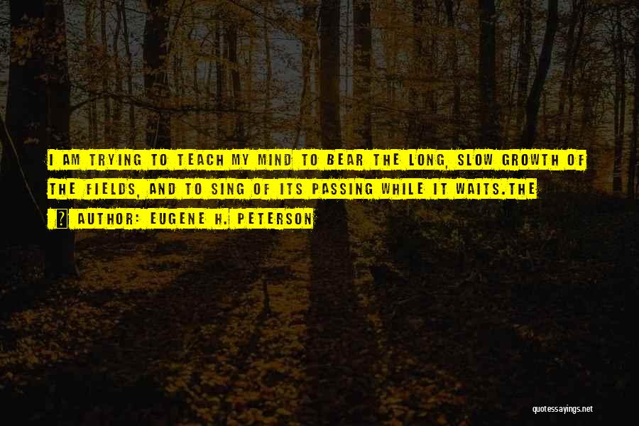 Eugene H. Peterson Quotes: I Am Trying To Teach My Mind To Bear The Long, Slow Growth Of The Fields, And To Sing Of