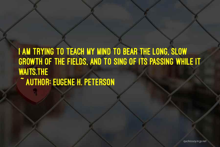 Eugene H. Peterson Quotes: I Am Trying To Teach My Mind To Bear The Long, Slow Growth Of The Fields, And To Sing Of