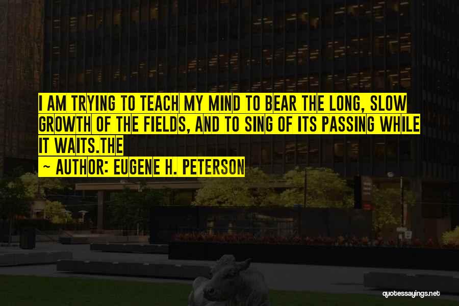 Eugene H. Peterson Quotes: I Am Trying To Teach My Mind To Bear The Long, Slow Growth Of The Fields, And To Sing Of