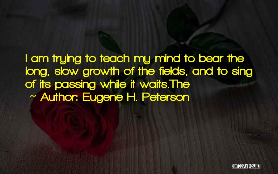 Eugene H. Peterson Quotes: I Am Trying To Teach My Mind To Bear The Long, Slow Growth Of The Fields, And To Sing Of
