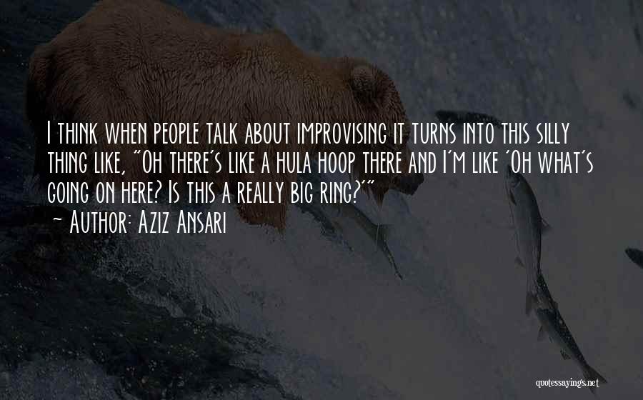 Aziz Ansari Quotes: I Think When People Talk About Improvising It Turns Into This Silly Thing Like, Oh There's Like A Hula Hoop