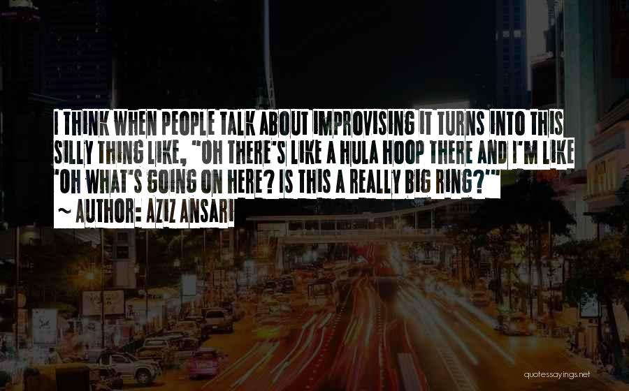 Aziz Ansari Quotes: I Think When People Talk About Improvising It Turns Into This Silly Thing Like, Oh There's Like A Hula Hoop