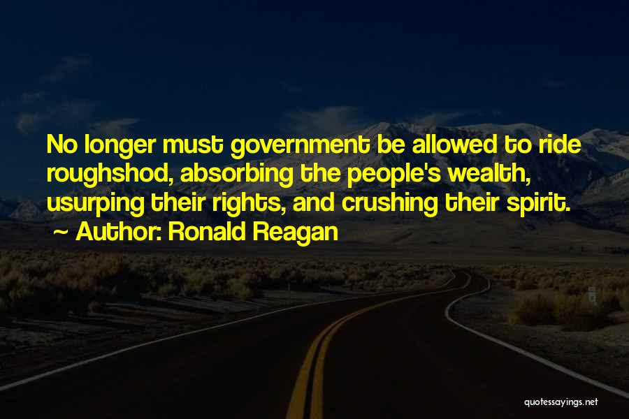 Ronald Reagan Quotes: No Longer Must Government Be Allowed To Ride Roughshod, Absorbing The People's Wealth, Usurping Their Rights, And Crushing Their Spirit.