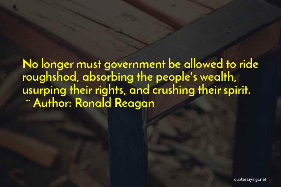 Ronald Reagan Quotes: No Longer Must Government Be Allowed To Ride Roughshod, Absorbing The People's Wealth, Usurping Their Rights, And Crushing Their Spirit.