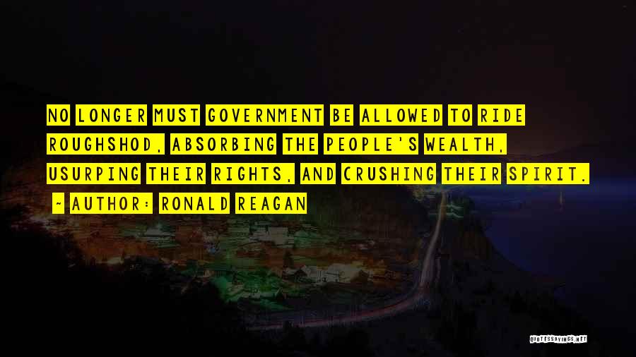 Ronald Reagan Quotes: No Longer Must Government Be Allowed To Ride Roughshod, Absorbing The People's Wealth, Usurping Their Rights, And Crushing Their Spirit.