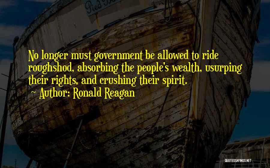 Ronald Reagan Quotes: No Longer Must Government Be Allowed To Ride Roughshod, Absorbing The People's Wealth, Usurping Their Rights, And Crushing Their Spirit.