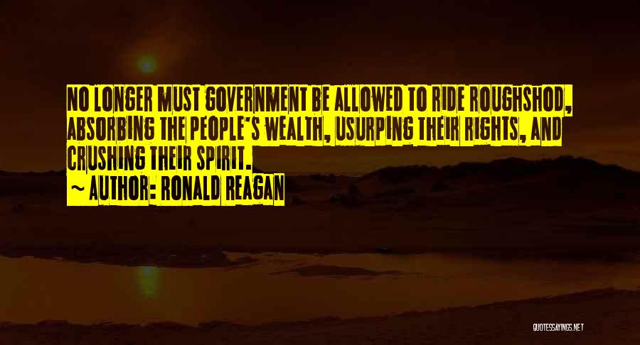 Ronald Reagan Quotes: No Longer Must Government Be Allowed To Ride Roughshod, Absorbing The People's Wealth, Usurping Their Rights, And Crushing Their Spirit.