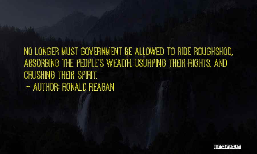 Ronald Reagan Quotes: No Longer Must Government Be Allowed To Ride Roughshod, Absorbing The People's Wealth, Usurping Their Rights, And Crushing Their Spirit.