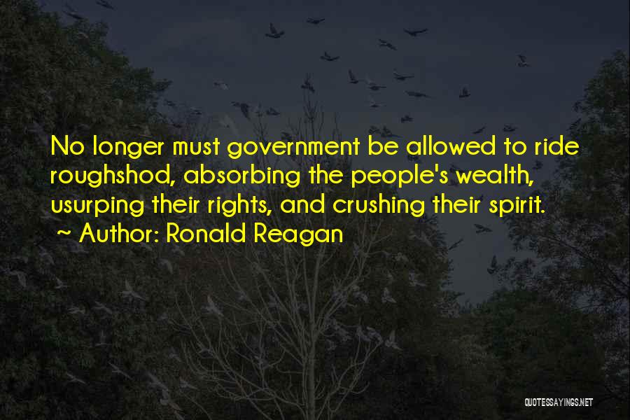 Ronald Reagan Quotes: No Longer Must Government Be Allowed To Ride Roughshod, Absorbing The People's Wealth, Usurping Their Rights, And Crushing Their Spirit.