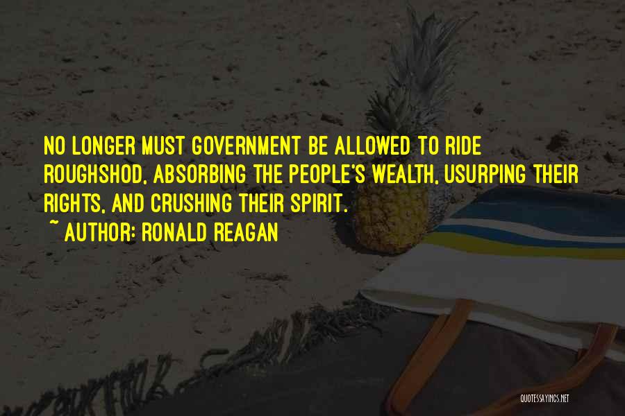 Ronald Reagan Quotes: No Longer Must Government Be Allowed To Ride Roughshod, Absorbing The People's Wealth, Usurping Their Rights, And Crushing Their Spirit.