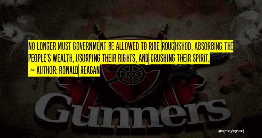 Ronald Reagan Quotes: No Longer Must Government Be Allowed To Ride Roughshod, Absorbing The People's Wealth, Usurping Their Rights, And Crushing Their Spirit.