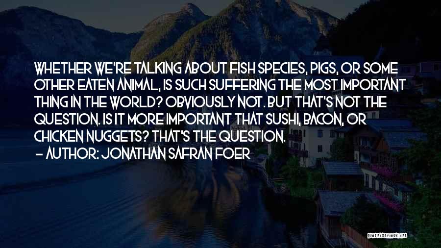 Jonathan Safran Foer Quotes: Whether We're Talking About Fish Species, Pigs, Or Some Other Eaten Animal, Is Such Suffering The Most Important Thing In