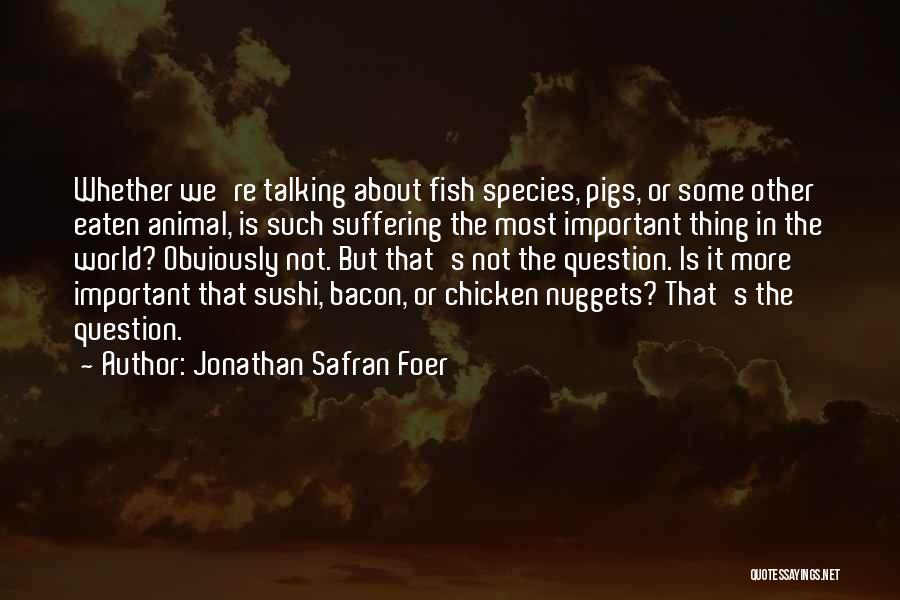 Jonathan Safran Foer Quotes: Whether We're Talking About Fish Species, Pigs, Or Some Other Eaten Animal, Is Such Suffering The Most Important Thing In