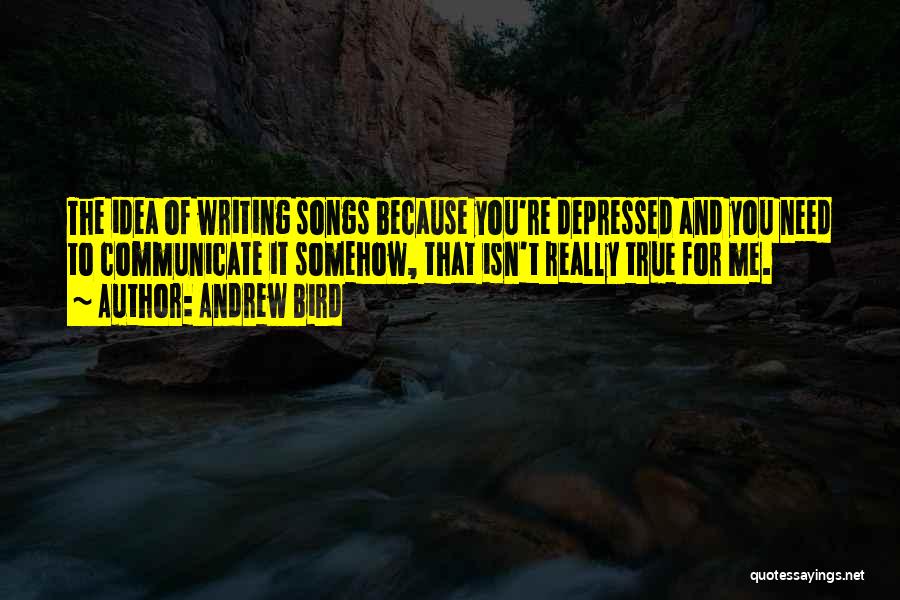 Andrew Bird Quotes: The Idea Of Writing Songs Because You're Depressed And You Need To Communicate It Somehow, That Isn't Really True For