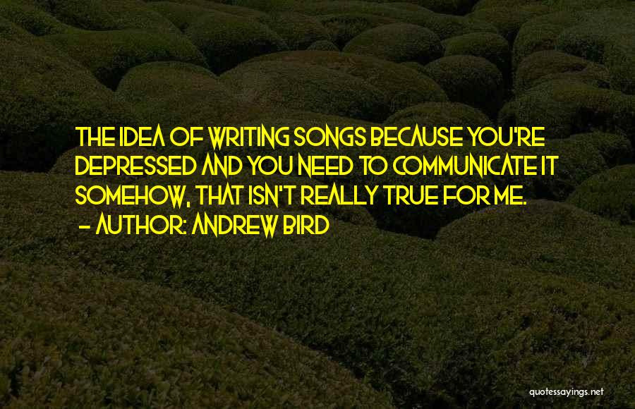 Andrew Bird Quotes: The Idea Of Writing Songs Because You're Depressed And You Need To Communicate It Somehow, That Isn't Really True For