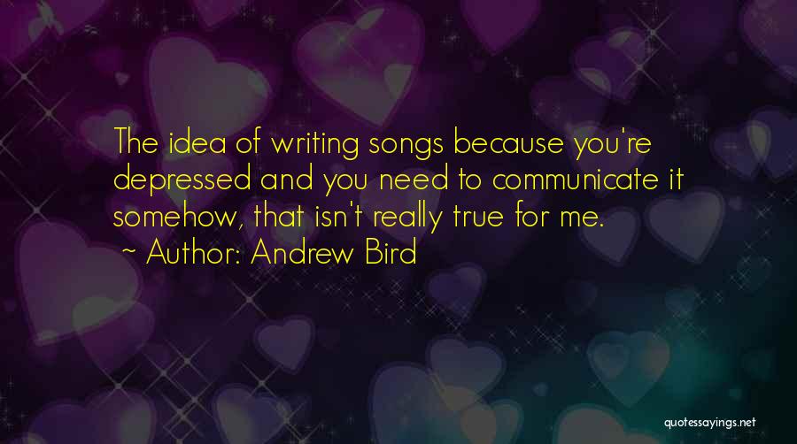 Andrew Bird Quotes: The Idea Of Writing Songs Because You're Depressed And You Need To Communicate It Somehow, That Isn't Really True For