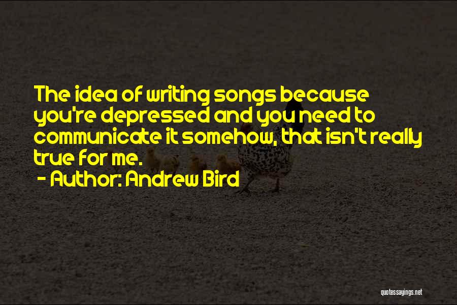 Andrew Bird Quotes: The Idea Of Writing Songs Because You're Depressed And You Need To Communicate It Somehow, That Isn't Really True For
