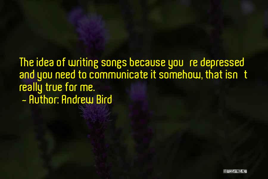 Andrew Bird Quotes: The Idea Of Writing Songs Because You're Depressed And You Need To Communicate It Somehow, That Isn't Really True For