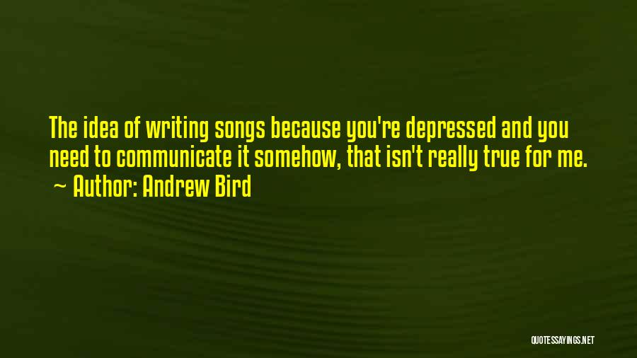 Andrew Bird Quotes: The Idea Of Writing Songs Because You're Depressed And You Need To Communicate It Somehow, That Isn't Really True For