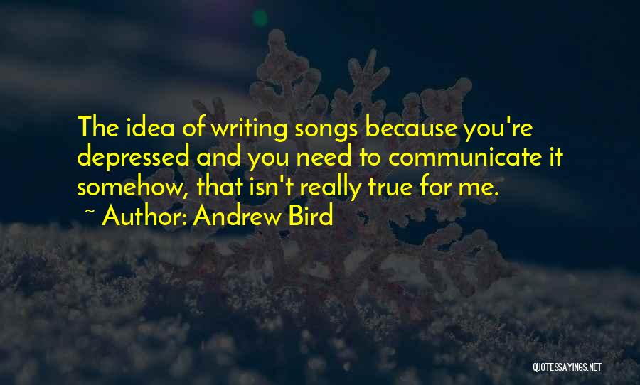 Andrew Bird Quotes: The Idea Of Writing Songs Because You're Depressed And You Need To Communicate It Somehow, That Isn't Really True For