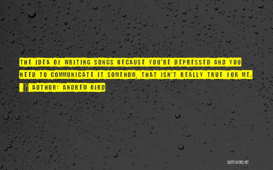 Andrew Bird Quotes: The Idea Of Writing Songs Because You're Depressed And You Need To Communicate It Somehow, That Isn't Really True For