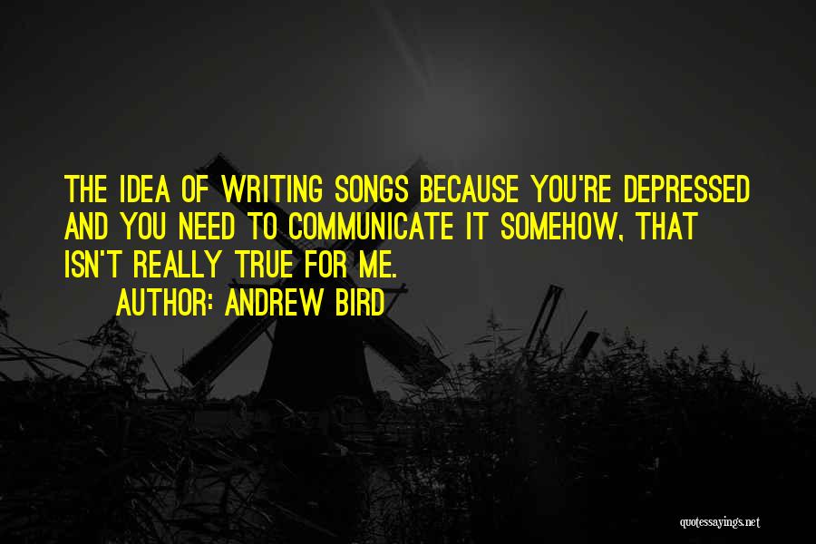 Andrew Bird Quotes: The Idea Of Writing Songs Because You're Depressed And You Need To Communicate It Somehow, That Isn't Really True For