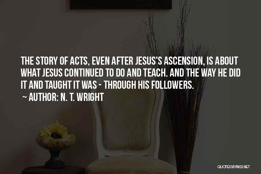 N. T. Wright Quotes: The Story Of Acts, Even After Jesus's Ascension, Is About What Jesus Continued To Do And Teach. And The Way