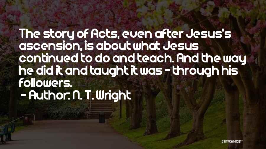 N. T. Wright Quotes: The Story Of Acts, Even After Jesus's Ascension, Is About What Jesus Continued To Do And Teach. And The Way