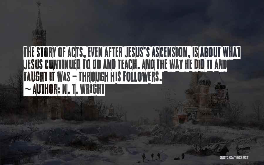 N. T. Wright Quotes: The Story Of Acts, Even After Jesus's Ascension, Is About What Jesus Continued To Do And Teach. And The Way