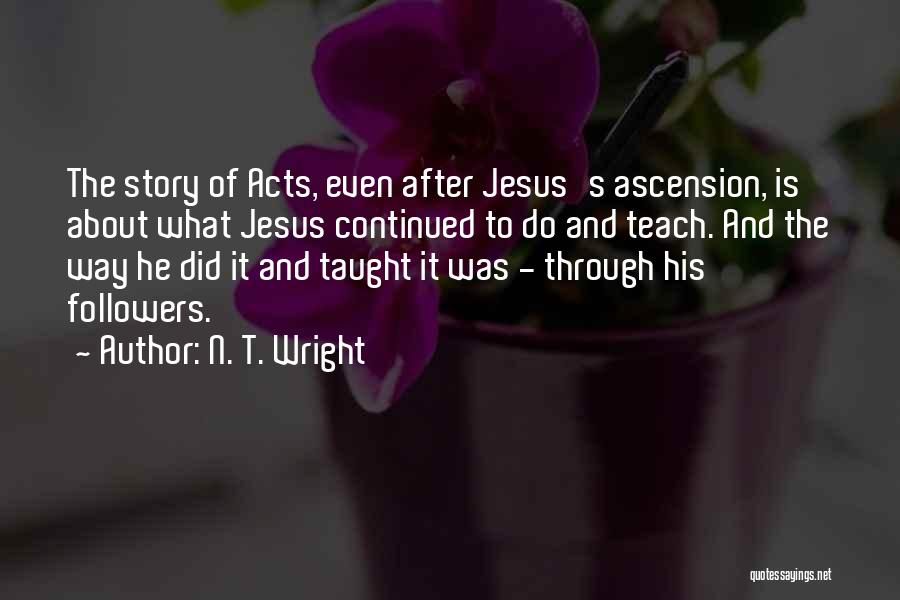 N. T. Wright Quotes: The Story Of Acts, Even After Jesus's Ascension, Is About What Jesus Continued To Do And Teach. And The Way