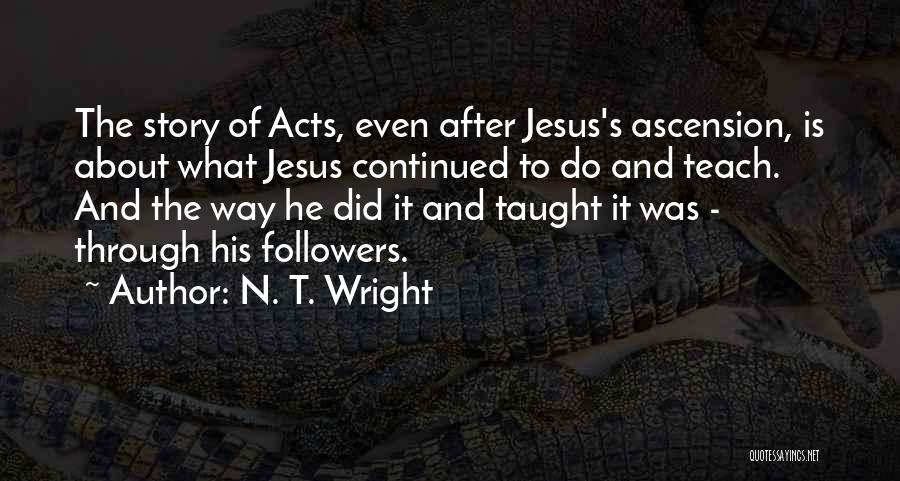 N. T. Wright Quotes: The Story Of Acts, Even After Jesus's Ascension, Is About What Jesus Continued To Do And Teach. And The Way