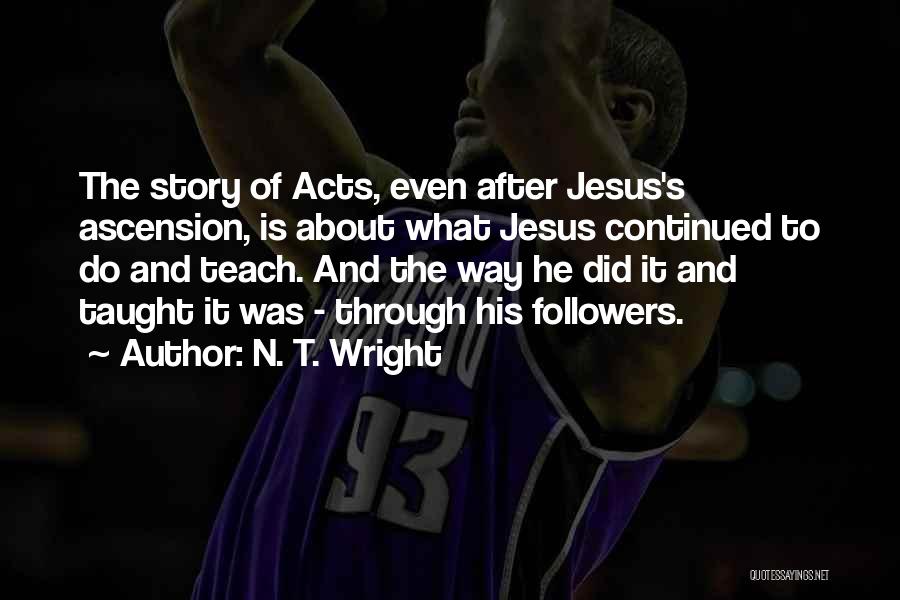 N. T. Wright Quotes: The Story Of Acts, Even After Jesus's Ascension, Is About What Jesus Continued To Do And Teach. And The Way