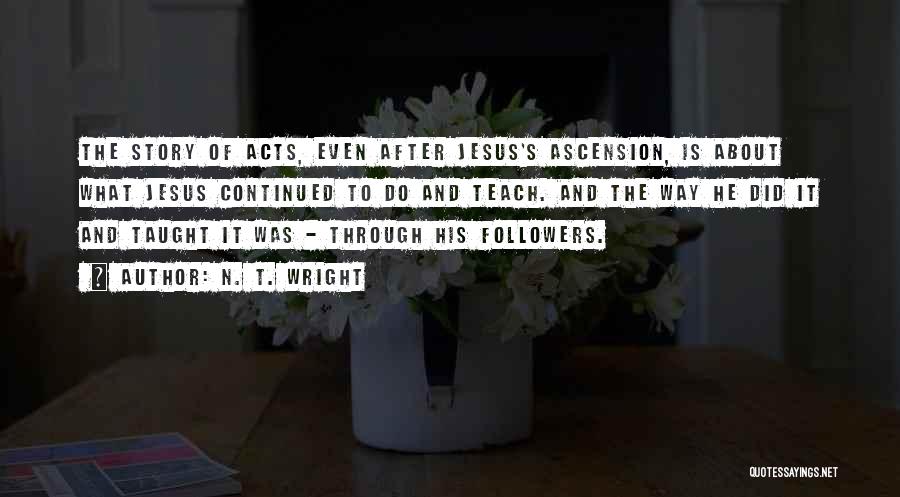 N. T. Wright Quotes: The Story Of Acts, Even After Jesus's Ascension, Is About What Jesus Continued To Do And Teach. And The Way