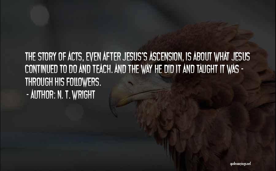 N. T. Wright Quotes: The Story Of Acts, Even After Jesus's Ascension, Is About What Jesus Continued To Do And Teach. And The Way