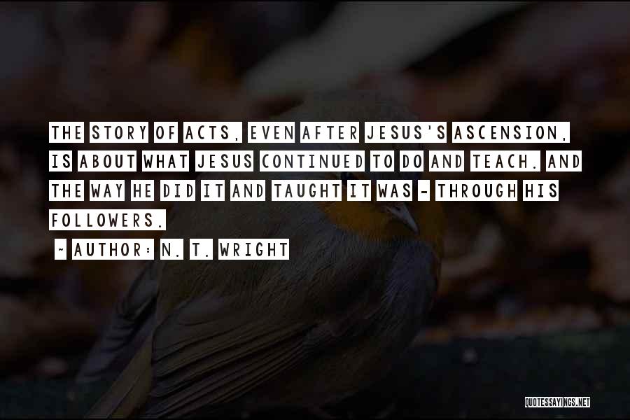 N. T. Wright Quotes: The Story Of Acts, Even After Jesus's Ascension, Is About What Jesus Continued To Do And Teach. And The Way