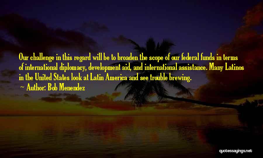 Bob Menendez Quotes: Our Challenge In This Regard Will Be To Broaden The Scope Of Our Federal Funds In Terms Of International Diplomacy,