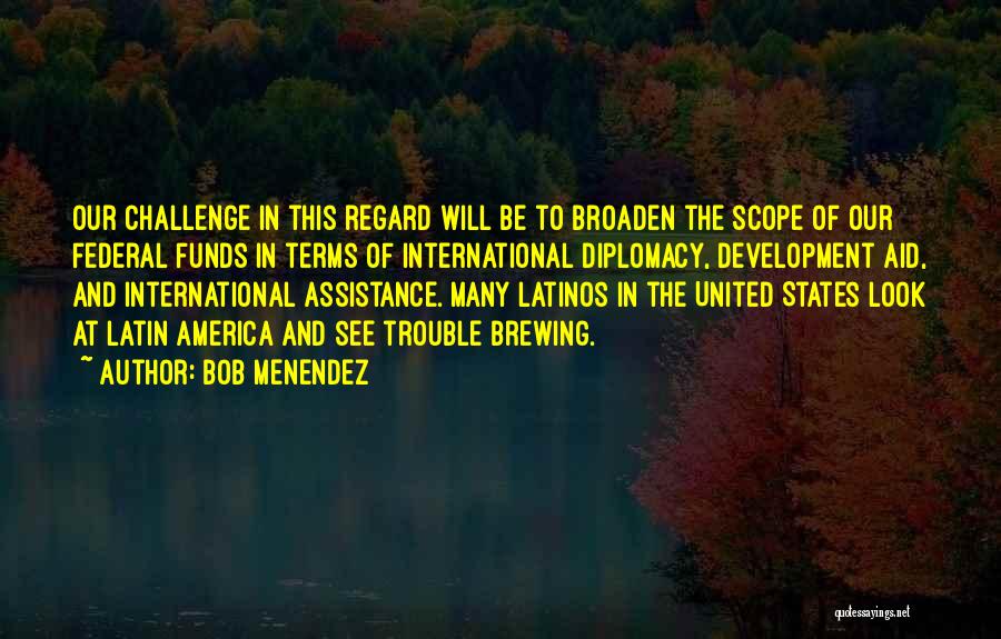 Bob Menendez Quotes: Our Challenge In This Regard Will Be To Broaden The Scope Of Our Federal Funds In Terms Of International Diplomacy,