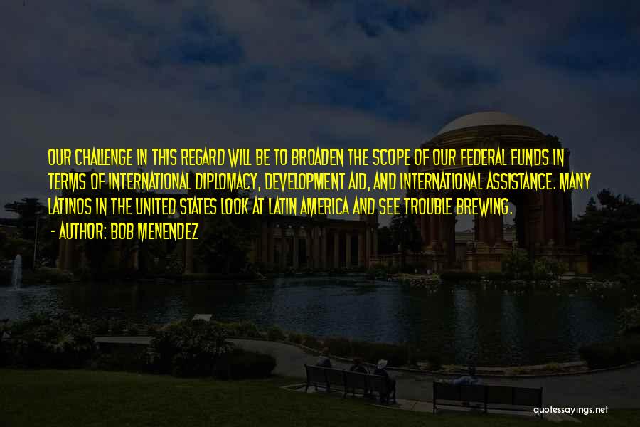 Bob Menendez Quotes: Our Challenge In This Regard Will Be To Broaden The Scope Of Our Federal Funds In Terms Of International Diplomacy,