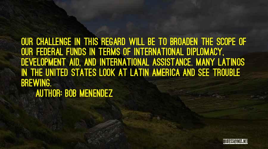 Bob Menendez Quotes: Our Challenge In This Regard Will Be To Broaden The Scope Of Our Federal Funds In Terms Of International Diplomacy,