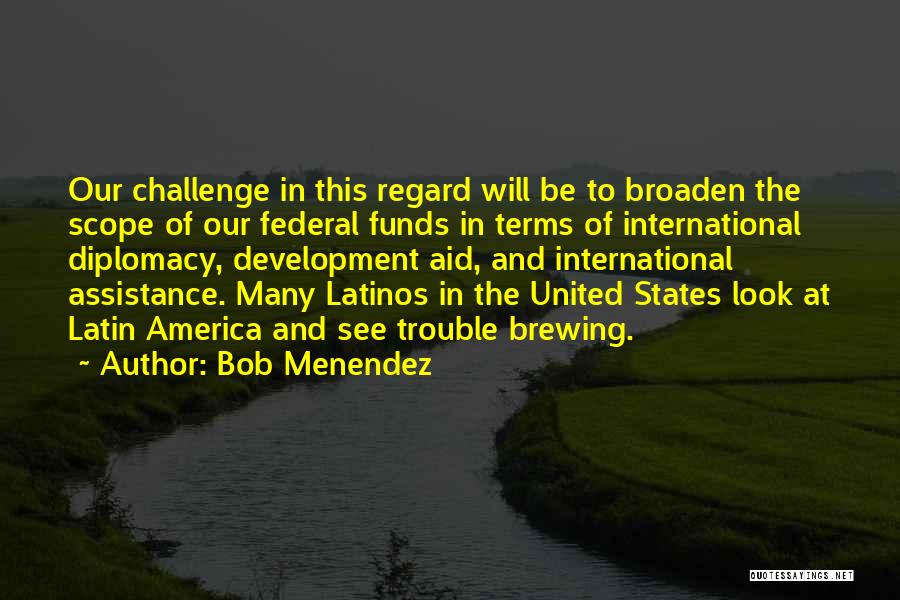 Bob Menendez Quotes: Our Challenge In This Regard Will Be To Broaden The Scope Of Our Federal Funds In Terms Of International Diplomacy,