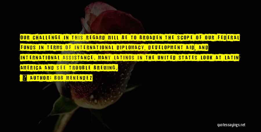 Bob Menendez Quotes: Our Challenge In This Regard Will Be To Broaden The Scope Of Our Federal Funds In Terms Of International Diplomacy,