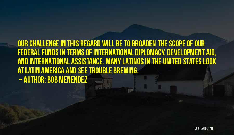 Bob Menendez Quotes: Our Challenge In This Regard Will Be To Broaden The Scope Of Our Federal Funds In Terms Of International Diplomacy,