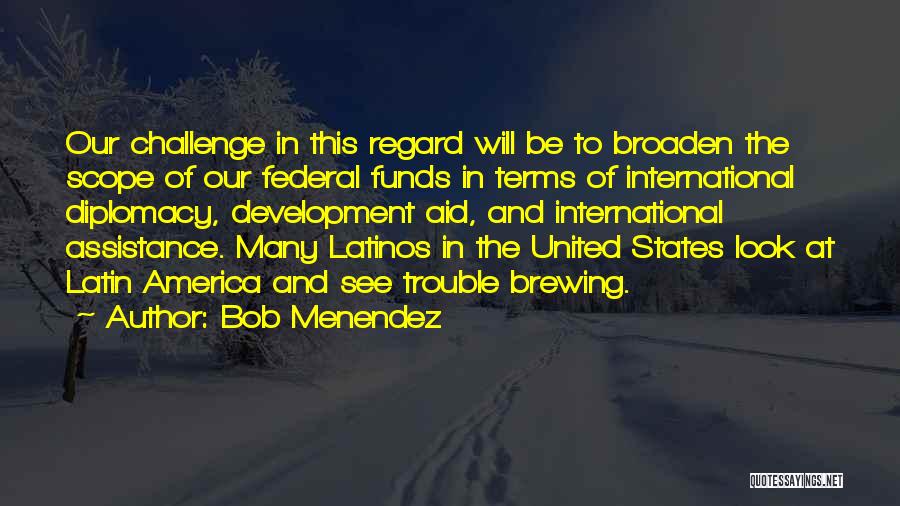 Bob Menendez Quotes: Our Challenge In This Regard Will Be To Broaden The Scope Of Our Federal Funds In Terms Of International Diplomacy,