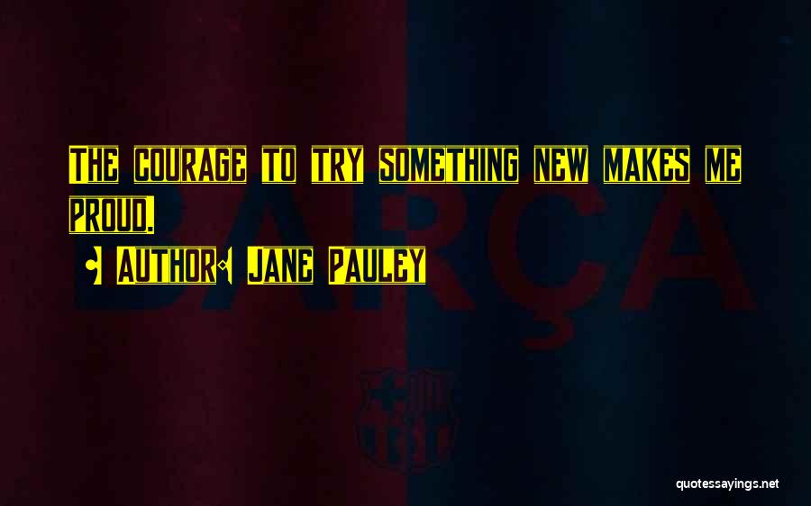 Jane Pauley Quotes: The Courage To Try Something New Makes Me Proud.