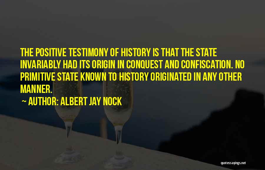 Albert Jay Nock Quotes: The Positive Testimony Of History Is That The State Invariably Had Its Origin In Conquest And Confiscation. No Primitive State