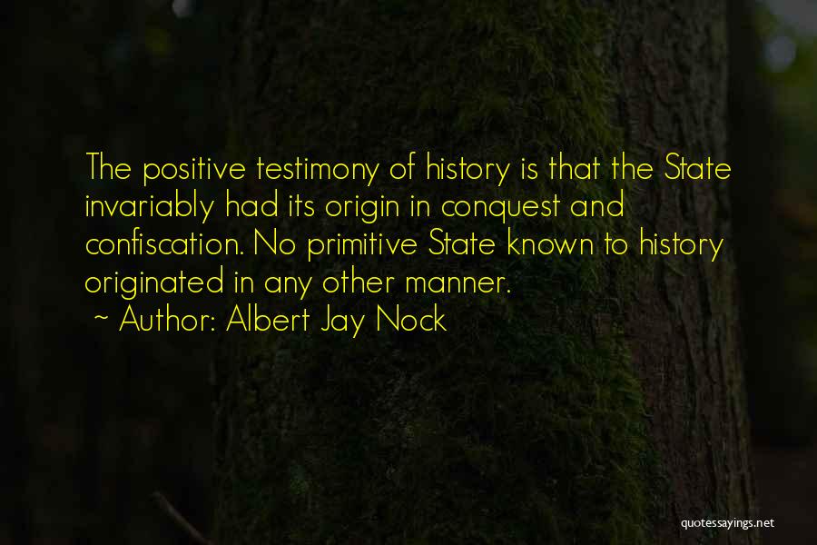 Albert Jay Nock Quotes: The Positive Testimony Of History Is That The State Invariably Had Its Origin In Conquest And Confiscation. No Primitive State