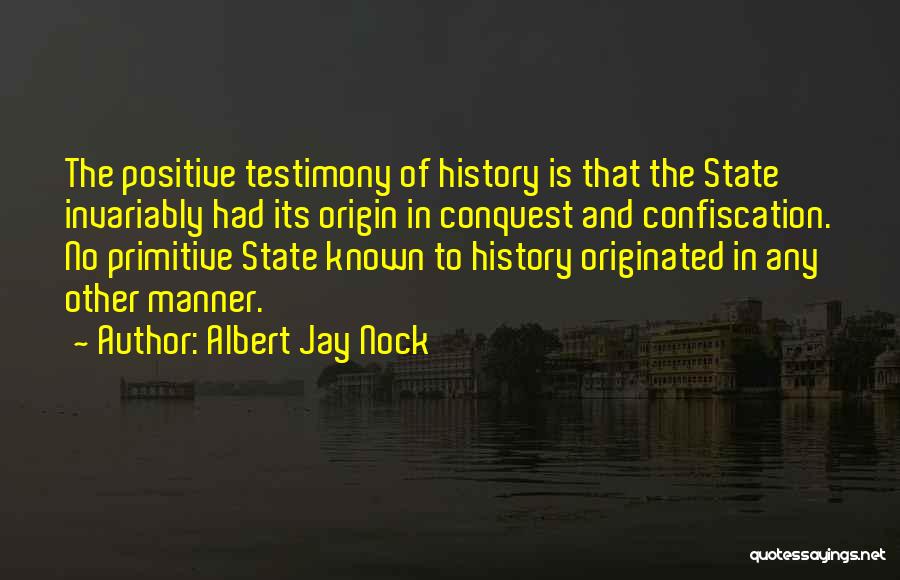 Albert Jay Nock Quotes: The Positive Testimony Of History Is That The State Invariably Had Its Origin In Conquest And Confiscation. No Primitive State