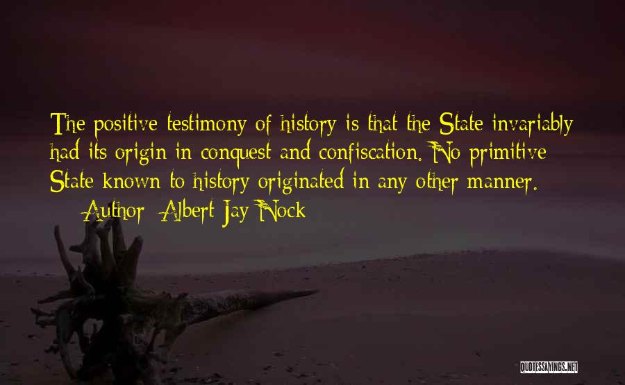 Albert Jay Nock Quotes: The Positive Testimony Of History Is That The State Invariably Had Its Origin In Conquest And Confiscation. No Primitive State